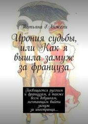 Ирония судьбы, или Как я вышла замуж за француза. Посвящается русским и французам, а также всем девушкам, мечтающим выйти замуж за иностранца…