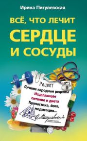 Всё, что лечит сердце и сосуды. Лучшие народные рецепты, исцеляющее питание и диета, гимнастика, йога, медитация