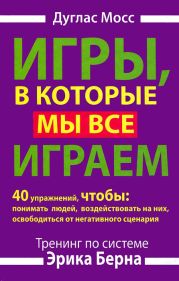 Игры, в которые мы все играем. Тренинг по системе Эрика Берна. 40 упражнений, чтобы понимать людей, воздействовать на них, освободиться от негативного сценария