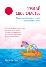 Создай свое счастье. Рецепты благополучия на каждый день